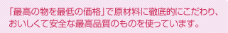 「最高の物を最低の価格」で原材料に徹底的にこだわり、おいしくて安全な最高品質のものを使っています。