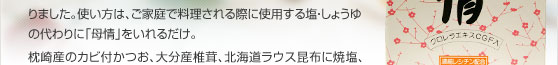 「母情」は発売から40年余、“簡単”“便利”“おいしい”で評判になりました。使い方は、ご家庭で料理される際に使用する塩・しょうゆの代わりに「母情」をいれるだけ。