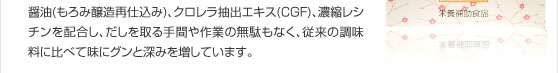枕崎産のかつお節、大分産椎茸、北海道ラウス昆布に塩、醤油(もろみ、醸造、再仕込み)、クロレラ抽出エキス(CGF)、濃縮レシチンを配合、従来の調味料に比べて味にグンと深みを増しています。