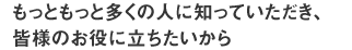 もっともっと多くの人に知っていただき、皆様のお役に立ちたいから